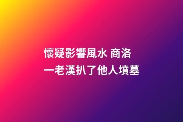懷疑影響風水 商洛一老漢扒了他人墳墓